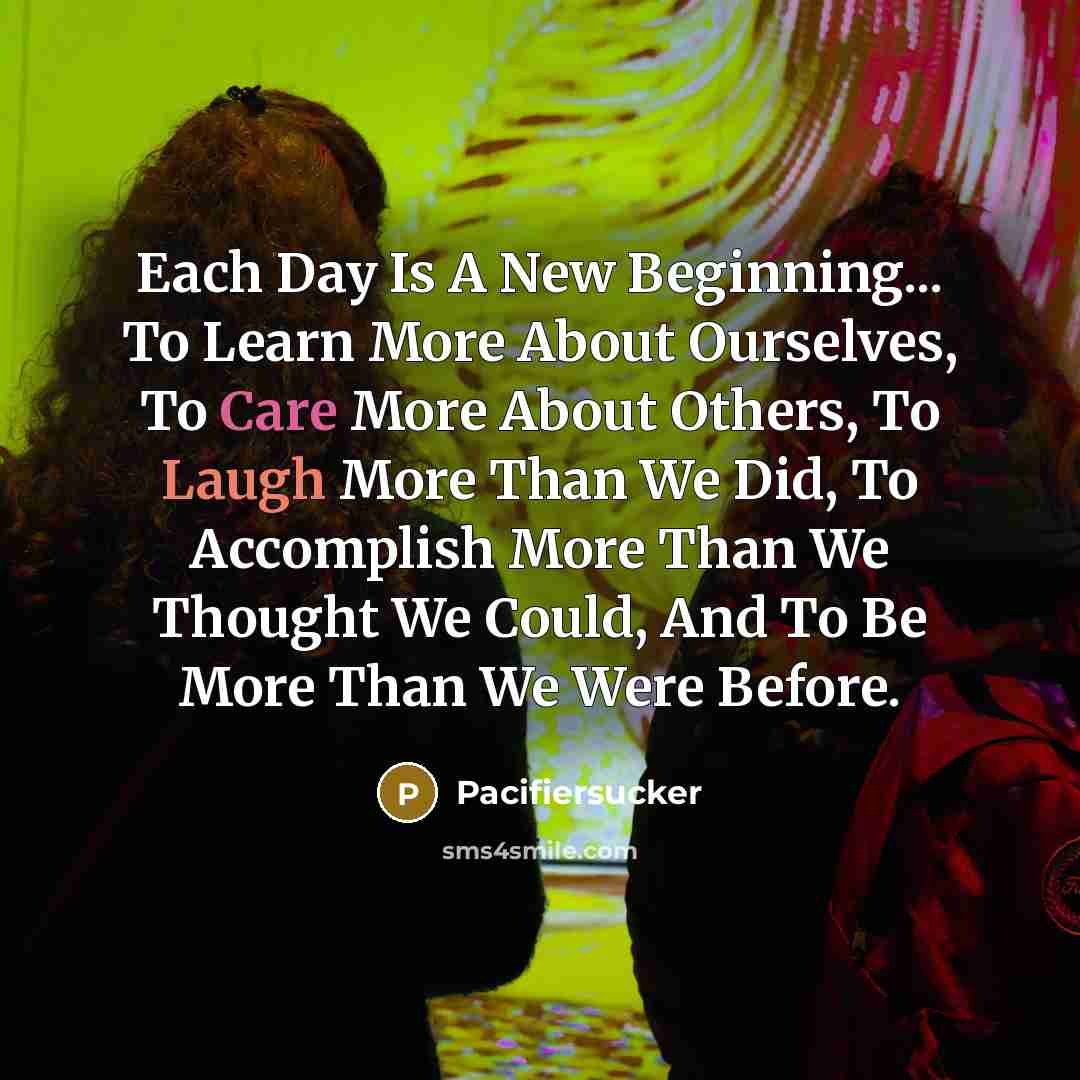 “Each Day Is A New Beginning... To Learn More About Ourselves, To Care More About Others, To Laugh More Than We Did, To Accomplish More Than We Thought We Could, And To Be More Than We Were Before.” quote by Pacifiersucker