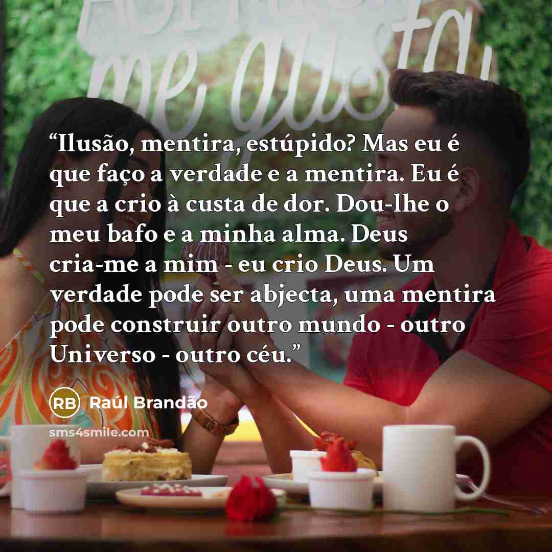 “Ilusão, mentira, estúpido? Mas eu é que faço a verdade e a mentira. Eu é que a crio à custa de dor. Dou-lhe o meu bafo e a minha alma. Deus cria-me a mim - eu crio Deus. Um verdade pode ser abjecta, uma mentira pode construir outro mundo - outro Universo - outro céu.” quote by Raul Brandão
