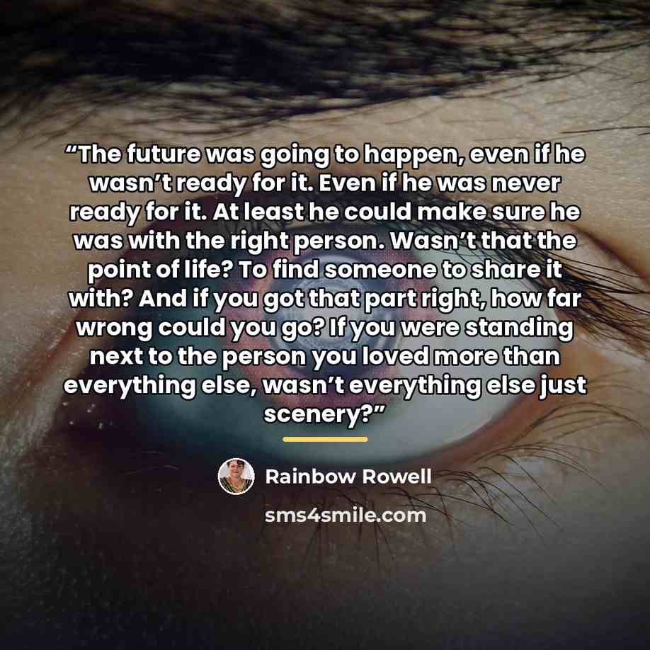 “The future was going to happen, even if he wasn’t ready for it. Even if he was never ready for it. At least he could make sure he was with the right person. Wasn’t that the point of life? To find someone to share it with? And if you got that part right, how far wrong could you go? If you were…” quote by Rainbow Rowell