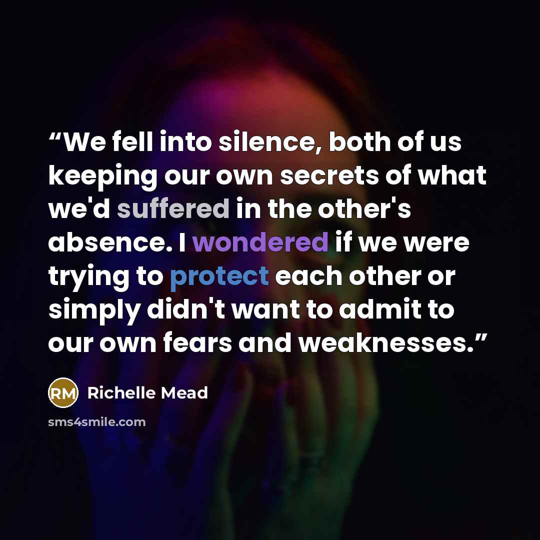 “We fell into silence, both of us keeping our own secrets of what we'd suffered in the other's absence. I wondered if we were trying to protect each other or simply didn't want to admit to our own fears and weaknesses.” quote by Richelle Mead
