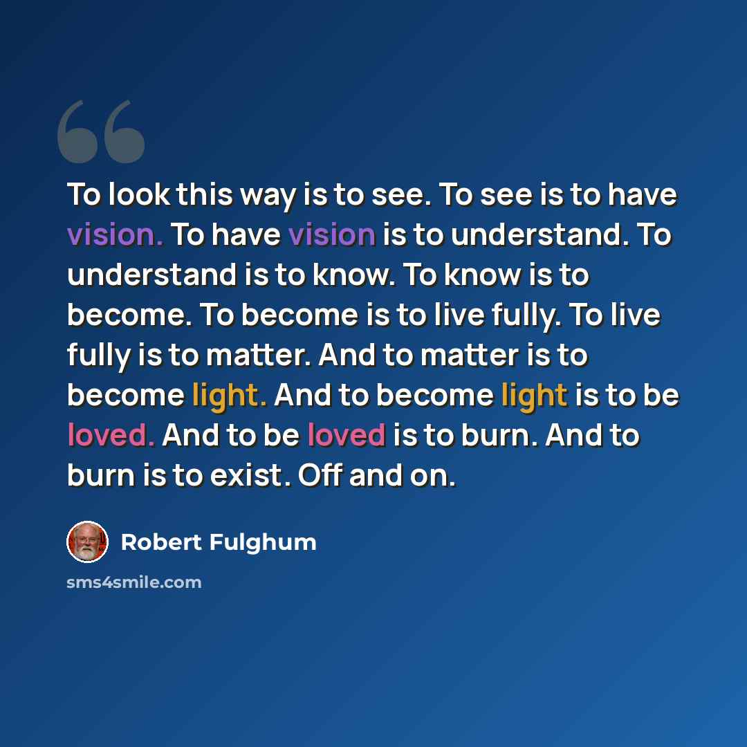 “To look this way is to see. To see is to have vision. To have vision is to understand. To understand is to know. To know is to become. To become is to live fully. To live fully is to matter. And to matter is to become light. And to become light is to be loved. And to be loved is to burn. And to…” quote by Robert Fulghum