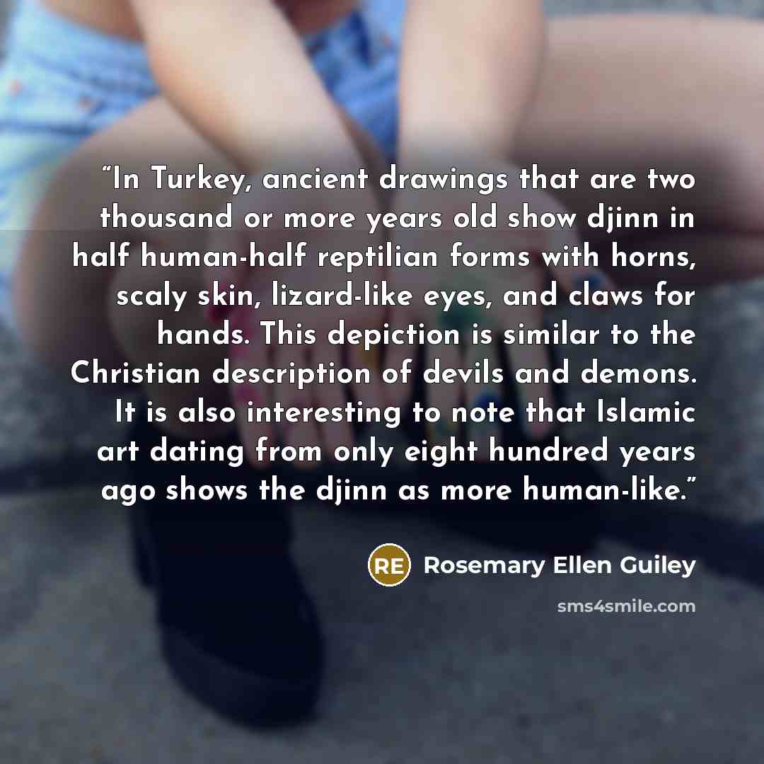 “In Turkey, ancient drawings that are two thousand or more years old show djinn in half human-half reptilian forms with horns, scaly skin, lizard-like eyes, and claws for hands. This depiction is similar to the Christian description of devils and demons. It is also interesting to note that Islamic…” quote by Rosemary Ellen Guiley