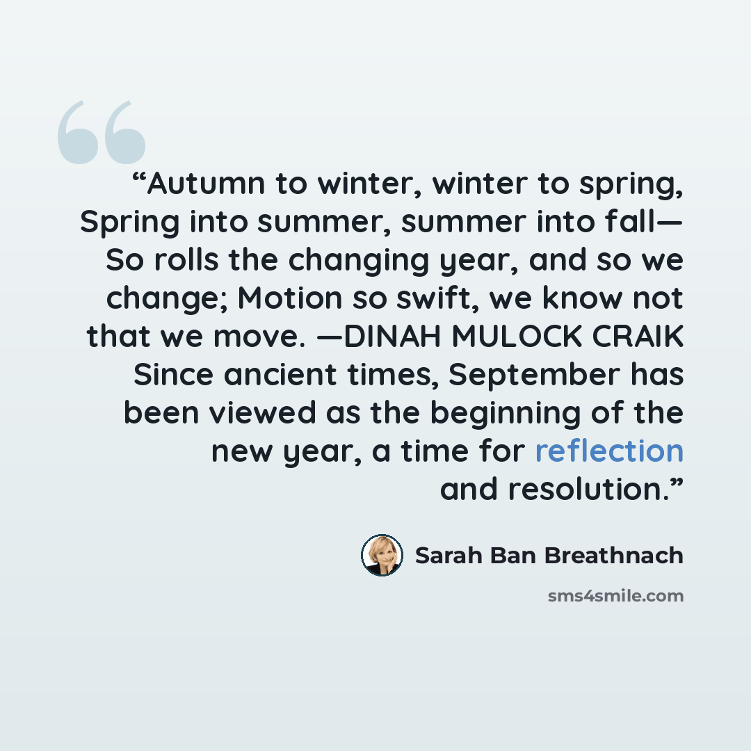 “Autumn to winter, winter to spring, Spring into summer, summer into fall— So rolls the changing year, and so we change; Motion so swift, we know not that we move. —DINAH MULOCK CRAIK Since ancient times, September has been viewed as the beginning of the new year, a time for reflection and…” quote by Sarah Ban Breathnach