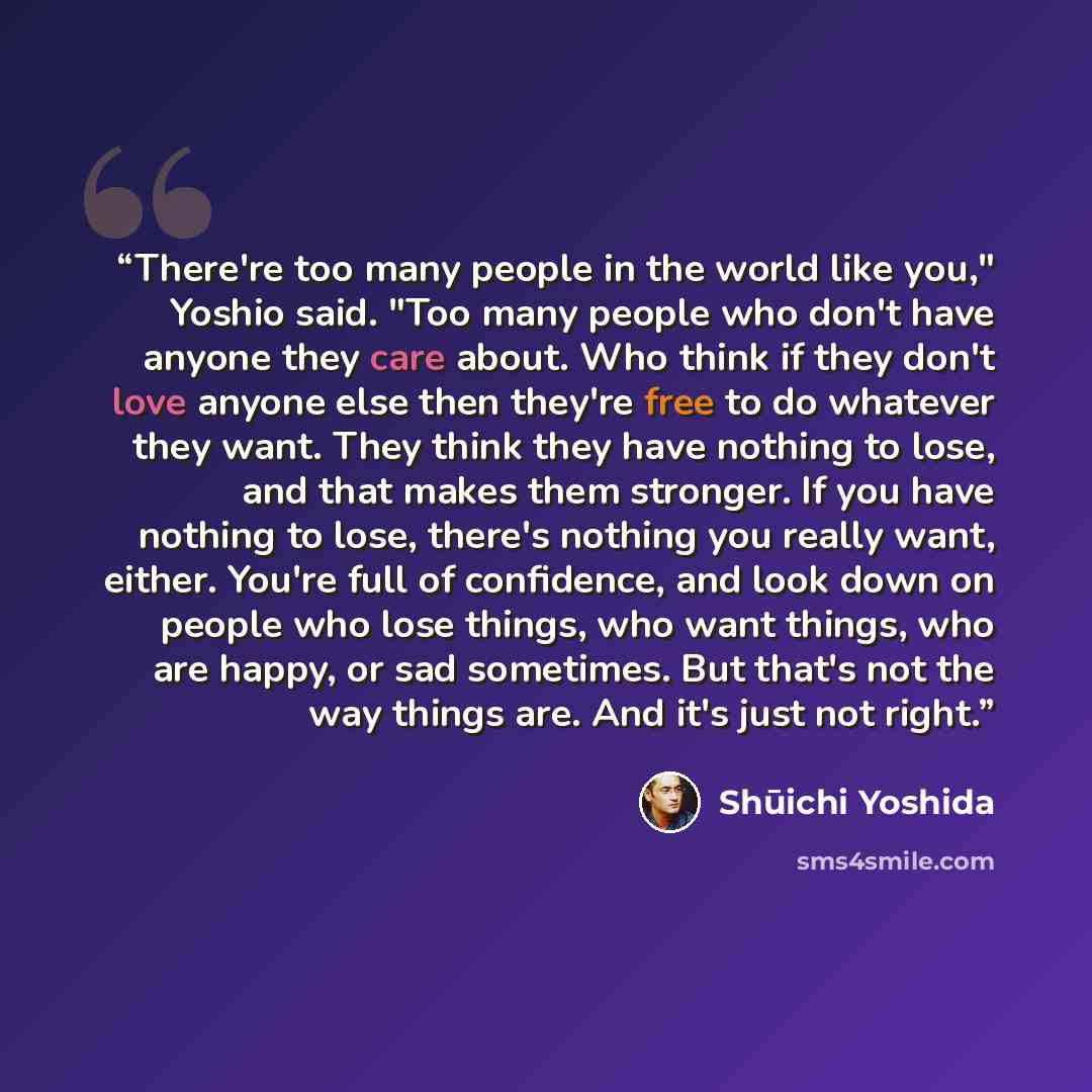 “There're too many people in the world like you," Yoshio said. "Too many people who don't have anyone they care about. Who think if they don't love anyone else then they're free to do whatever they want. They think they have nothing to lose, and that makes them stronger. If you have nothing to…” quote by Shūichi Yoshida