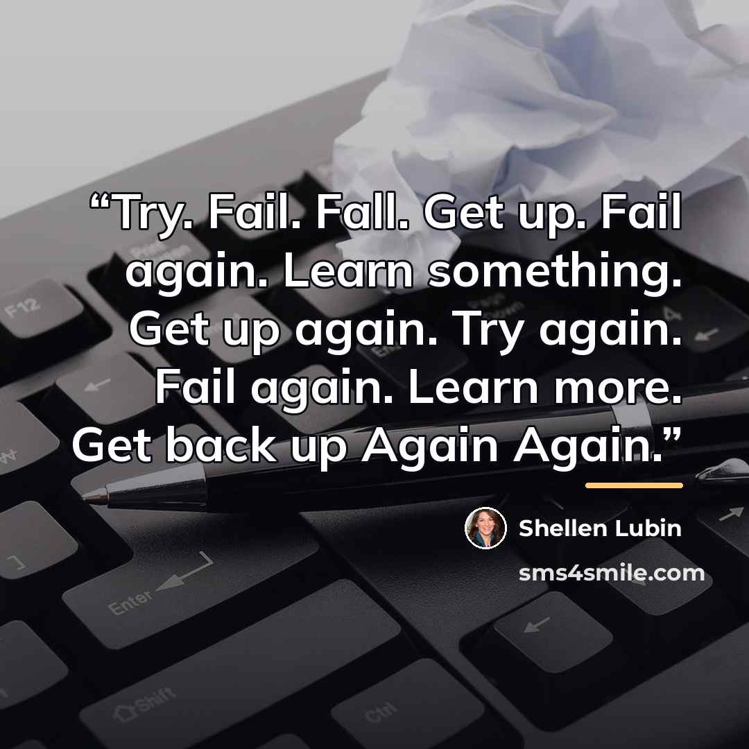 “Try. Fail. Fall. Get up. ﻿Fail again. Learn something. Get up again. Try again. Fail again. Learn more. Get back up Again Again.” quote by Shellen Lubin