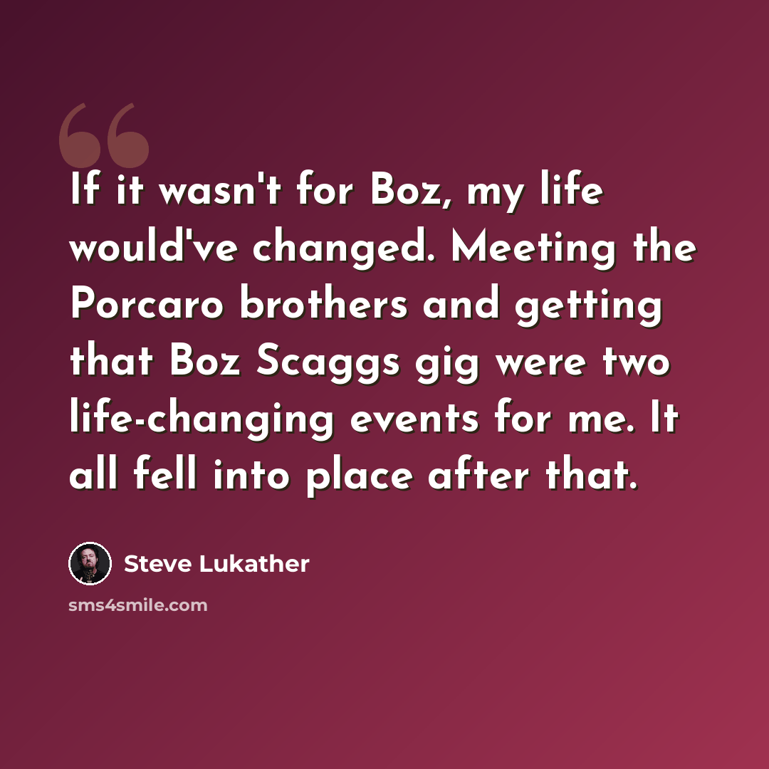 “If it wasn't for Boz, my life would've changed. Meeting the Porcaro brothers and getting that Boz Scaggs gig were two life-changing events for me. It all fell into place after that.” quote by Steve Lukather