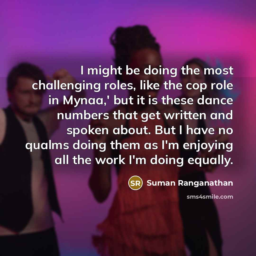 “I might be doing the most challenging roles, like the cop role in Mynaa,' but it is these dance numbers that get written and spoken about. But I have no qualms doing them as I'm enjoying all the work I'm doing equally.” quote by Suman Ranganathan