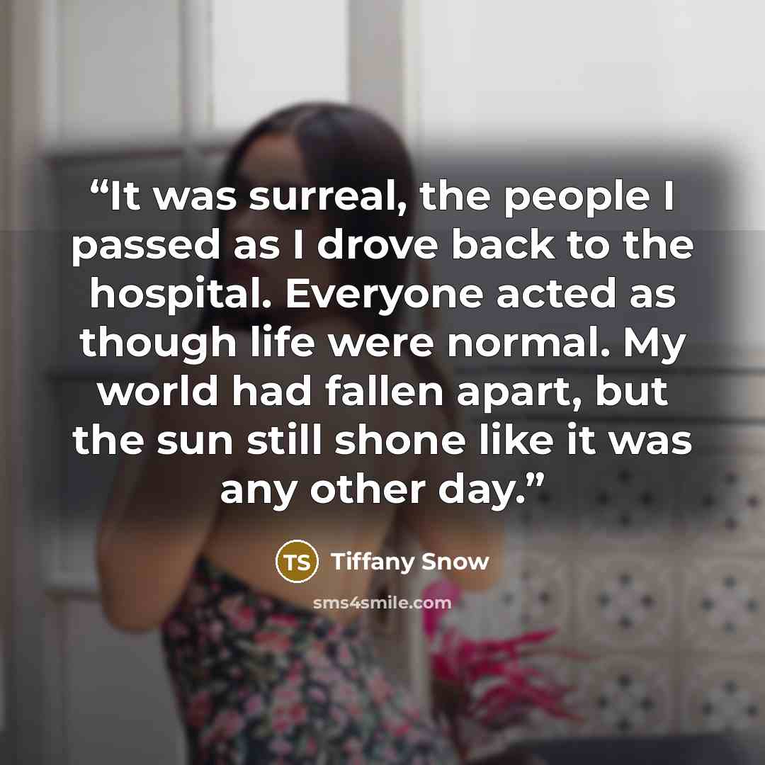 “It was surreal, the people I passed as I drove back to the hospital. Everyone acted as though life were normal. My world had fallen apart, but the sun still shone like it was any other day.” quote by Tiffany Snow