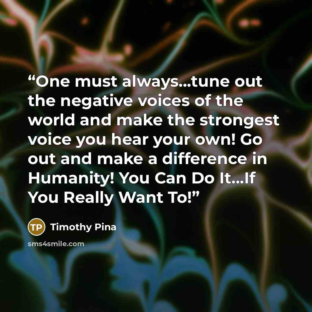 “One must always...tune out the negative voices of the world and make the strongest voice you hear your own! Go out and make a difference in Humanity! You Can Do It...If You Really Want To!” quote by Timothy Pina