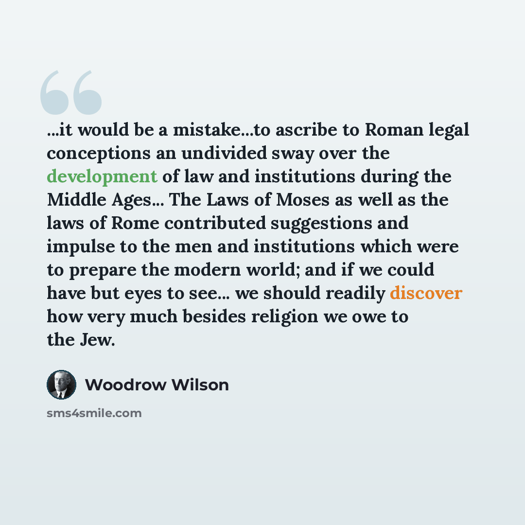 “...it would be a mistake...to ascribe to Roman legal conceptions an undivided sway over the development of law and institutions during the Middle Ages... The Laws of Moses as well as the laws of Rome contributed suggestions and impulse to the men and institutions which were to prepare the modern…” quote by Woodrow Wilson