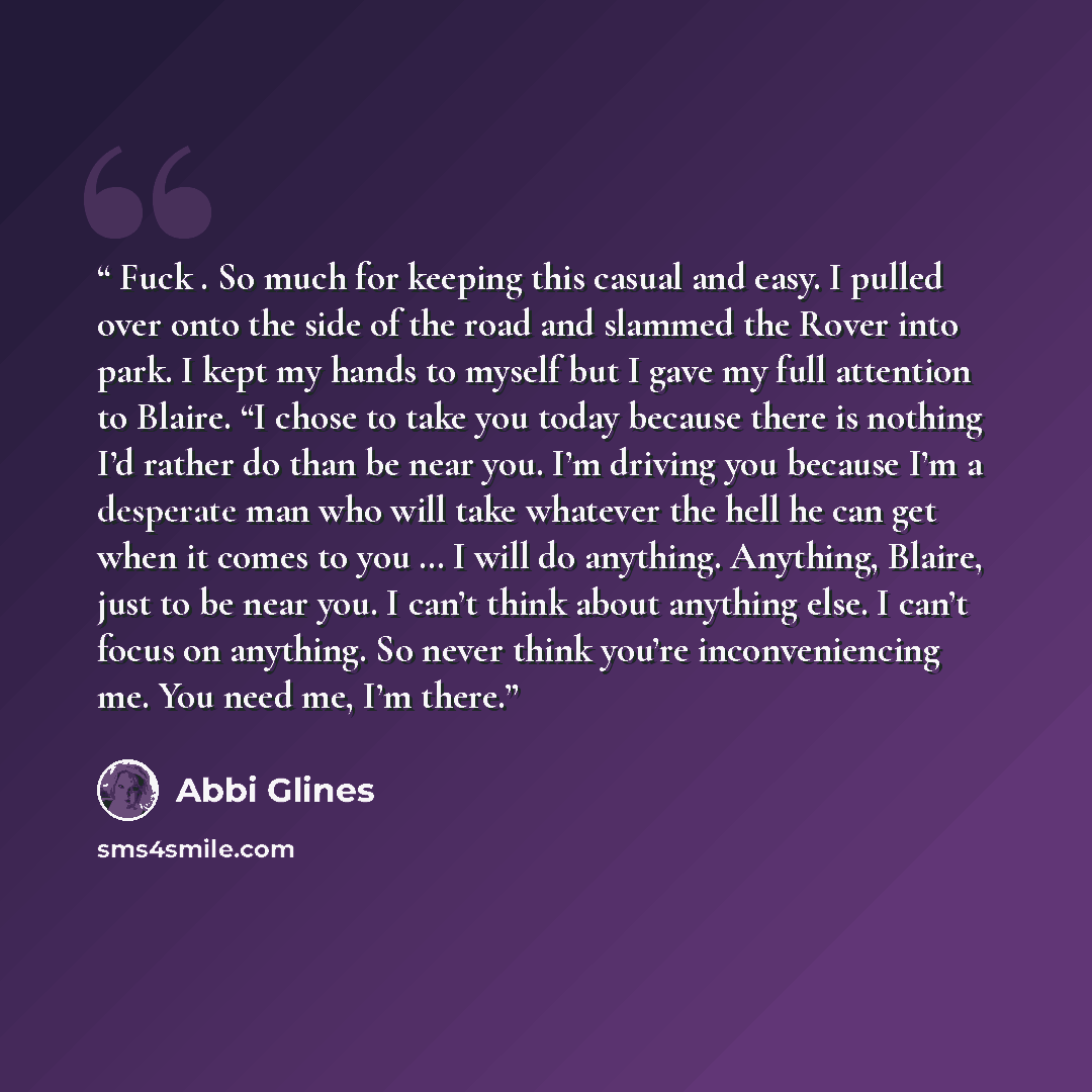 “Fuck . So much for keeping this casual and easy. I pulled over onto the side of the road and slammed the Rover into park. I kept my hands to myself but I gave my full attention to Blaire. “I chose to take you today because there is nothing I’d rather do than be near you. I’m driving you because…” quote by Abbi Glines