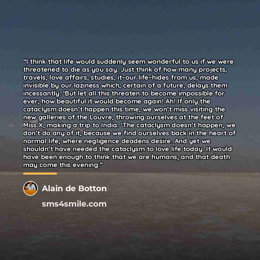 “I think that life would suddenly seem wonderful to us if we were threatened to die as you say. Just think of how many projects, travels, love affairs, studies, it–our life–hides from us, made invisible by our laziness which, certain of a future, delays them incessantly. ‘But let all this threaten…” quote by Alain de Botton