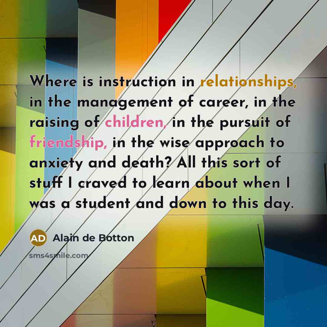 “Where is instruction in relationships, in the management of career, in the raising of children, in the pursuit of friendship, in the wise approach to anxiety and death? All this sort of stuff I craved to learn about when I was a student and down to this day.” quote by Alain de Botton