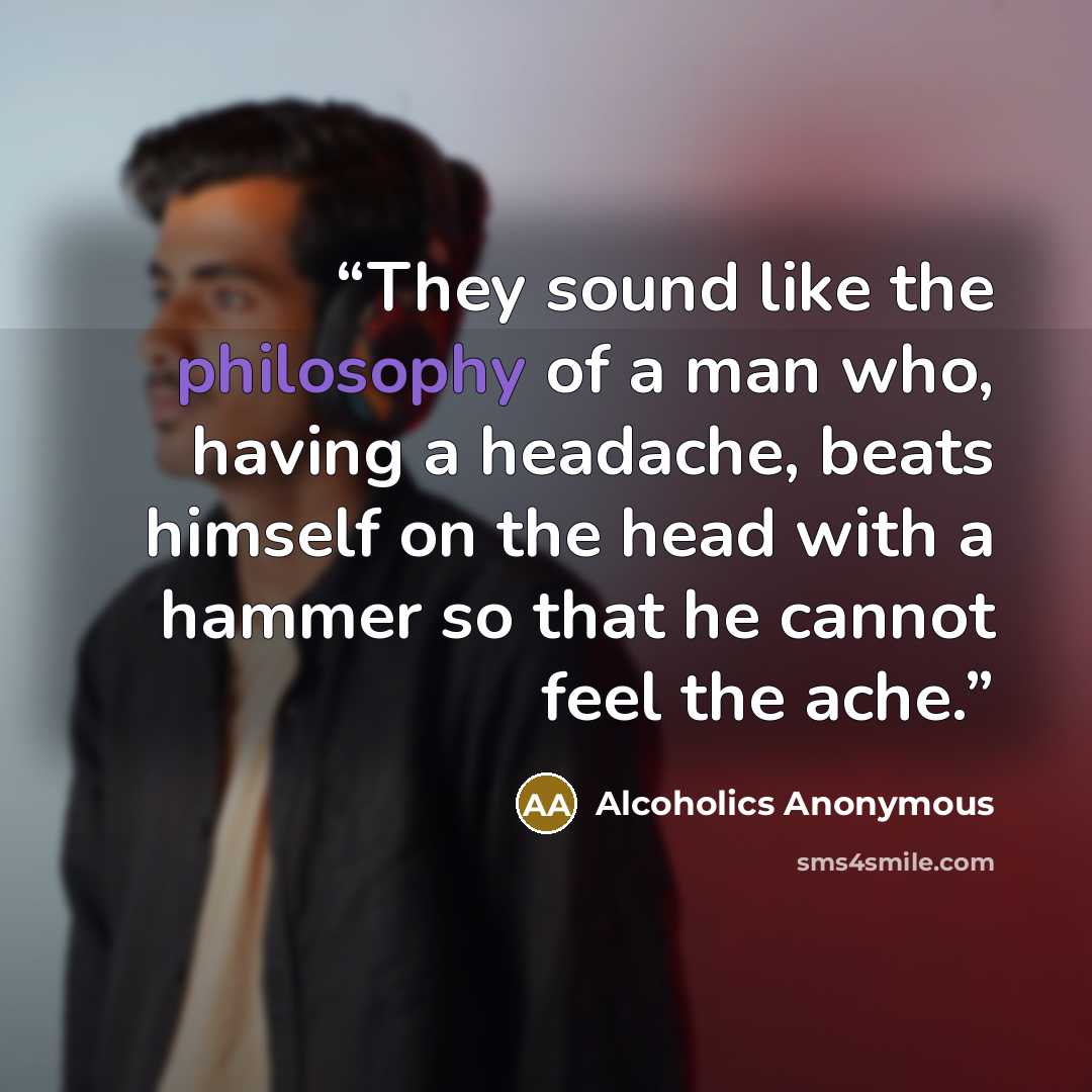 “They sound like the philosophy of a man who, having a headache, beats himself on the head with a hammer so that he cannot feel the ache.” quote by Alcoholics Anonymous