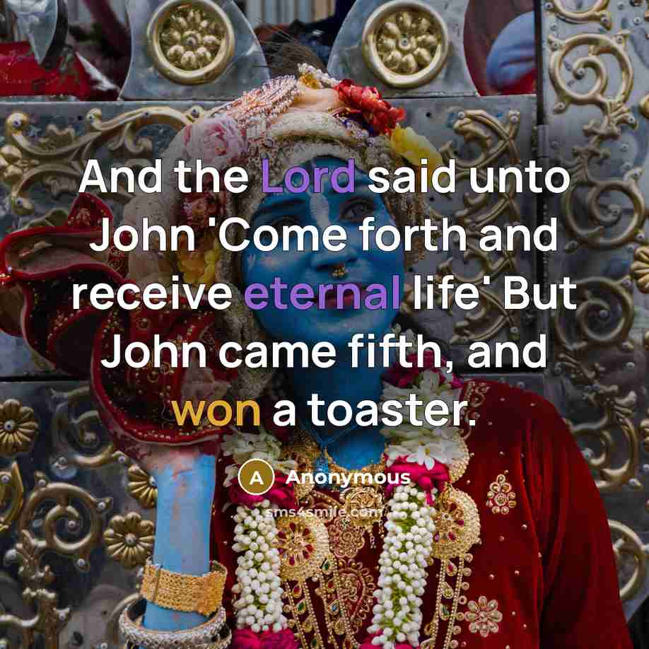 “And the Lord said unto John 'Come forth and receive eternal life' But John came fifth, and won a toaster.” quote by Anonymous