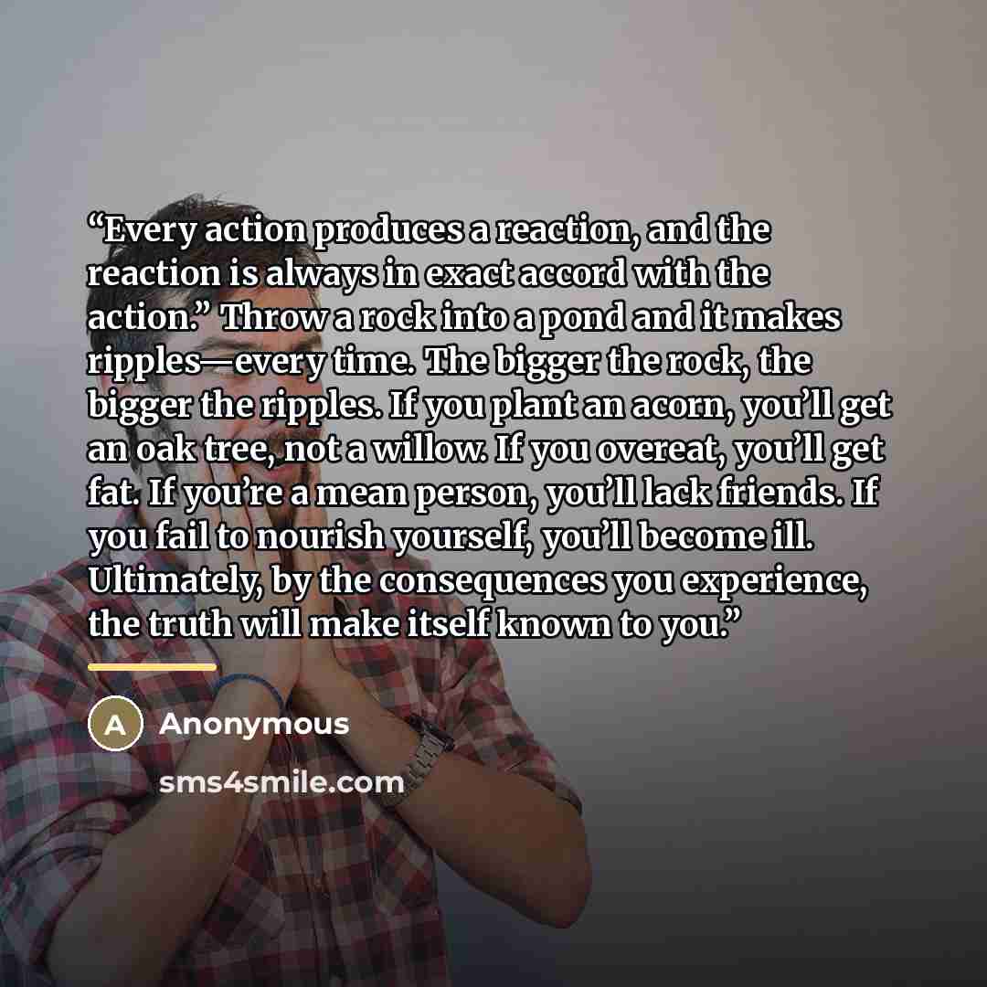 “Every action produces a reaction, and the reaction is always in exact accord with the action.” Throw a rock into a pond and it makes ripples—every time. The bigger the rock, the bigger the ripples. If you plant an acorn, you’ll get an oak tree, not a willow. If you overeat, you’ll get fat. If…” quote by Anonymous