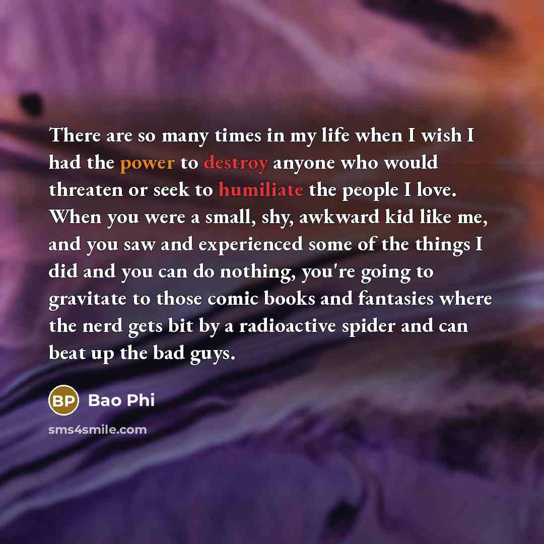 “There are so many times in my life when I wish I had the power to destroy anyone who would threaten or seek to humiliate the people I love. When you were a small, shy, awkward kid like me, and you saw and experienced some of the things I did and you can do nothing, you're going to gravitate to…” quote by Bao Phi