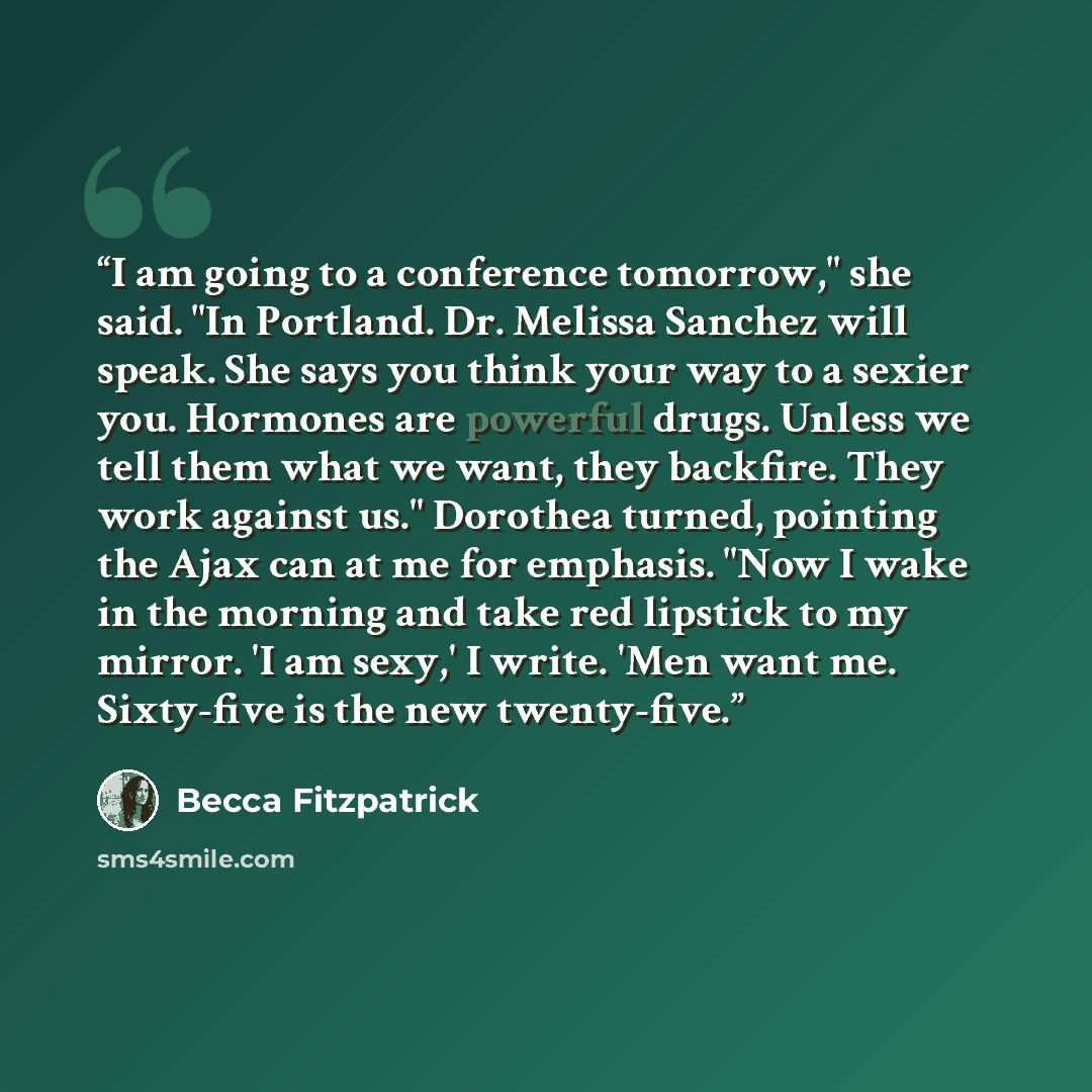 “I am going to a conference tomorrow," she said. "In Portland. Dr. Melissa Sanchez will speak. She says you think your way to a sexier you. Hormones are powerful drugs. Unless we tell them what we want, they backfire. They work against us." Dorothea turned, pointing the Ajax can at me for emphasis…” quote by Becca Fitzpatrick