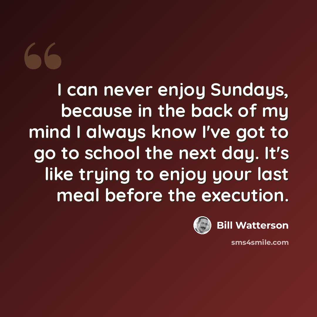 “I can never enjoy Sundays, because in the back of my mind I always know I've got to go to school the next day. It's like trying to enjoy your last meal before the execution.” quote by Bill Watterson
