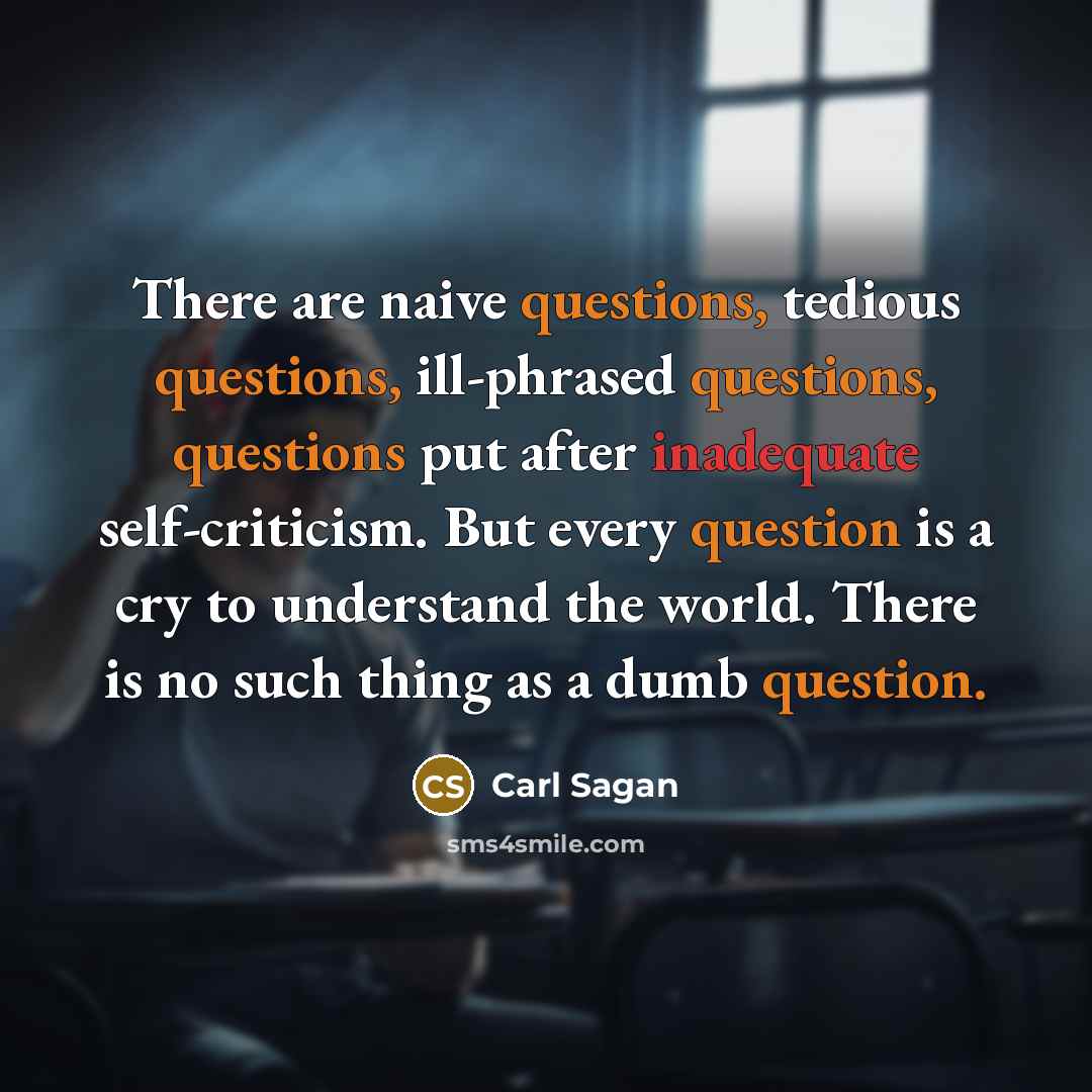 “There are naive questions, tedious questions, ill-phrased questions, questions put after inadequate self-criticism. But every question is a cry to understand the world. There is no such thing as a dumb question.” quote by Carl Sagan