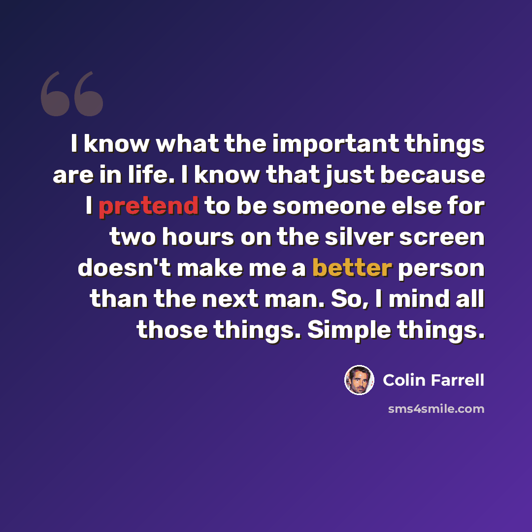 “I know what the important things are in life. I know that just because I pretend to be someone else for two hours on the silver screen doesn't make me a better person than the next man. So, I mind all those things. Simple things.” quote by Colin Farrell
