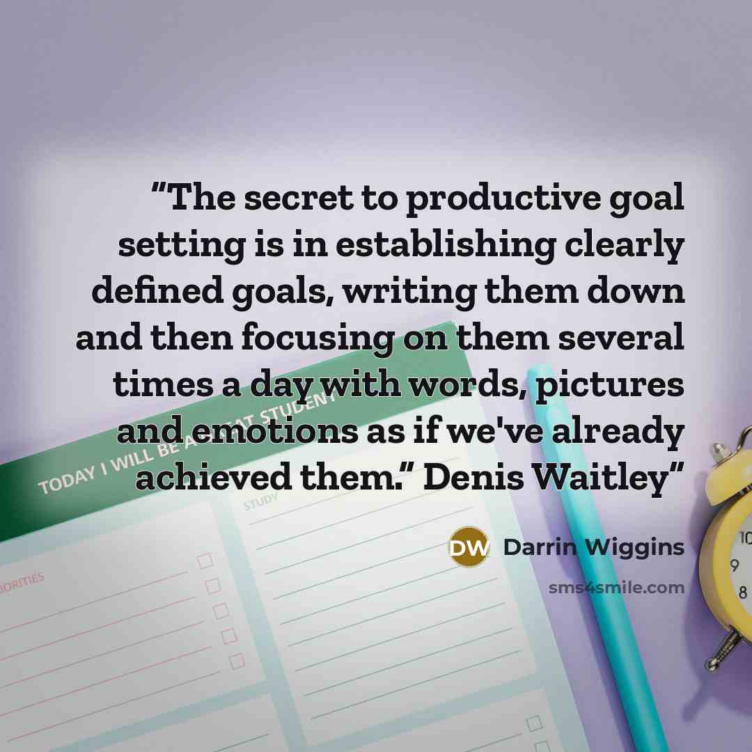 “The secret to productive goal setting is in establishing clearly defined goals, writing them down and then focusing on them several times a day with words, pictures and emotions as if we've already achieved them.” Denis Waitley” quote by Darrin Wiggins