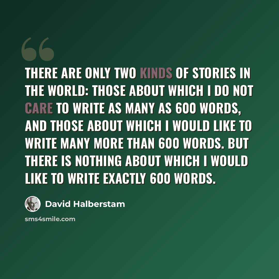 “There are only two kinds of stories in the world: those about which I do not care to write as many as 600 words, and those about which I would like to write many more than 600 words. But there is nothing about which I would like to write exactly 600 words.” quote by David Halberstam