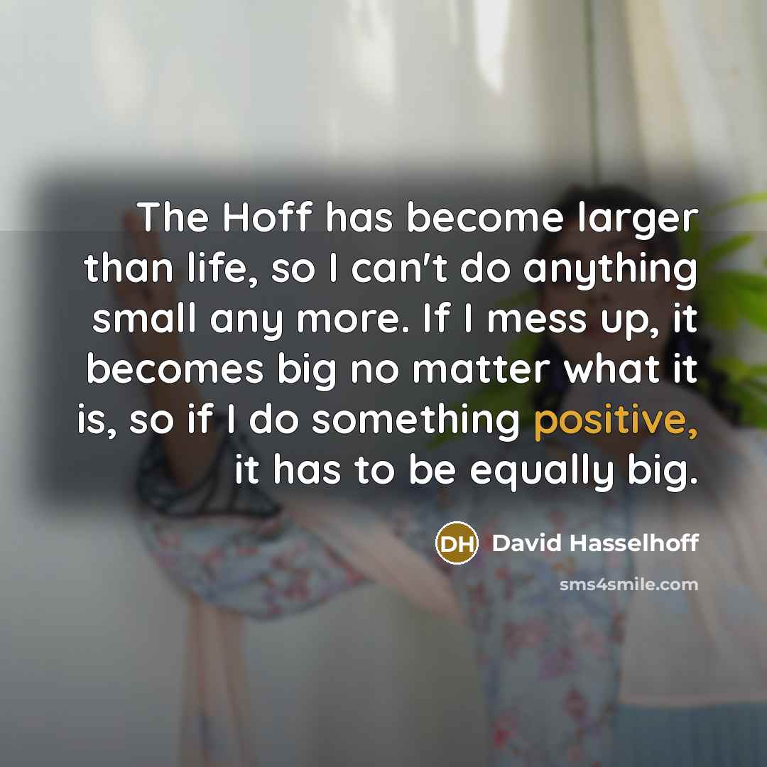 “The Hoff has become larger than life, so I can't do anything small any more. If I mess up, it becomes big no matter what it is, so if I do something positive, it has to be equally big.” quote by David Hasselhoff