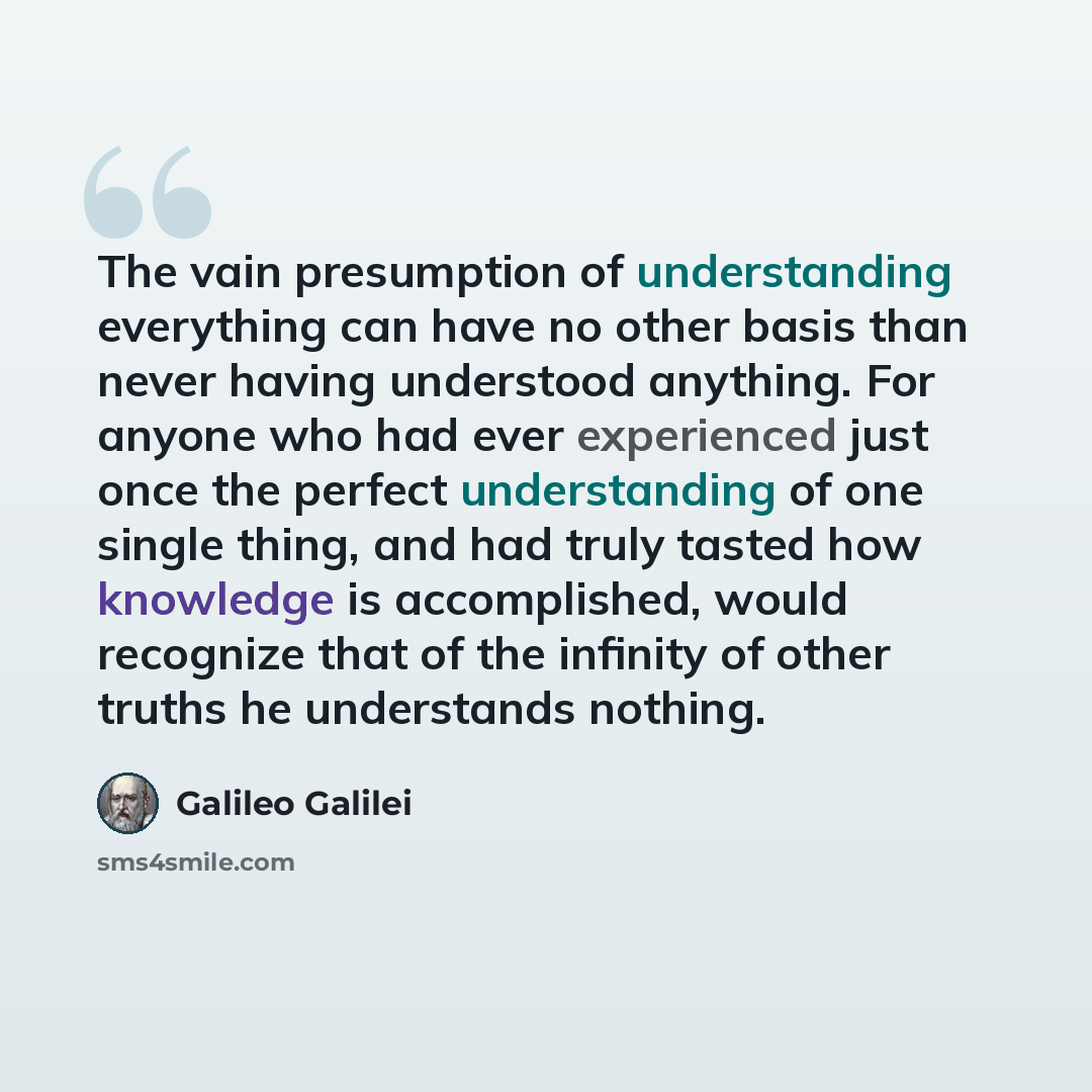 “The vain presumption of understanding everything can have no other basis than never having understood anything. For anyone who had ever experienced just once the perfect understanding of one single thing, and had truly tasted how knowledge is accomplished, would recognize that of the infinity of…” quote by Galileo Galilei