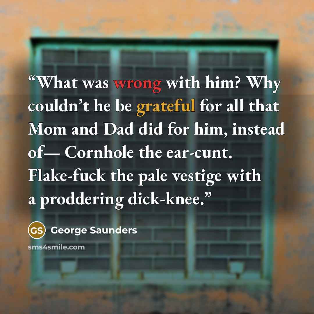 “What was wrong with him? Why couldn’t he be grateful for all that Mom and Dad did for him, instead of— Cornhole the ear-cunt. Flake-fuck the pale vestige with a proddering dick-knee.” quote by George Saunders