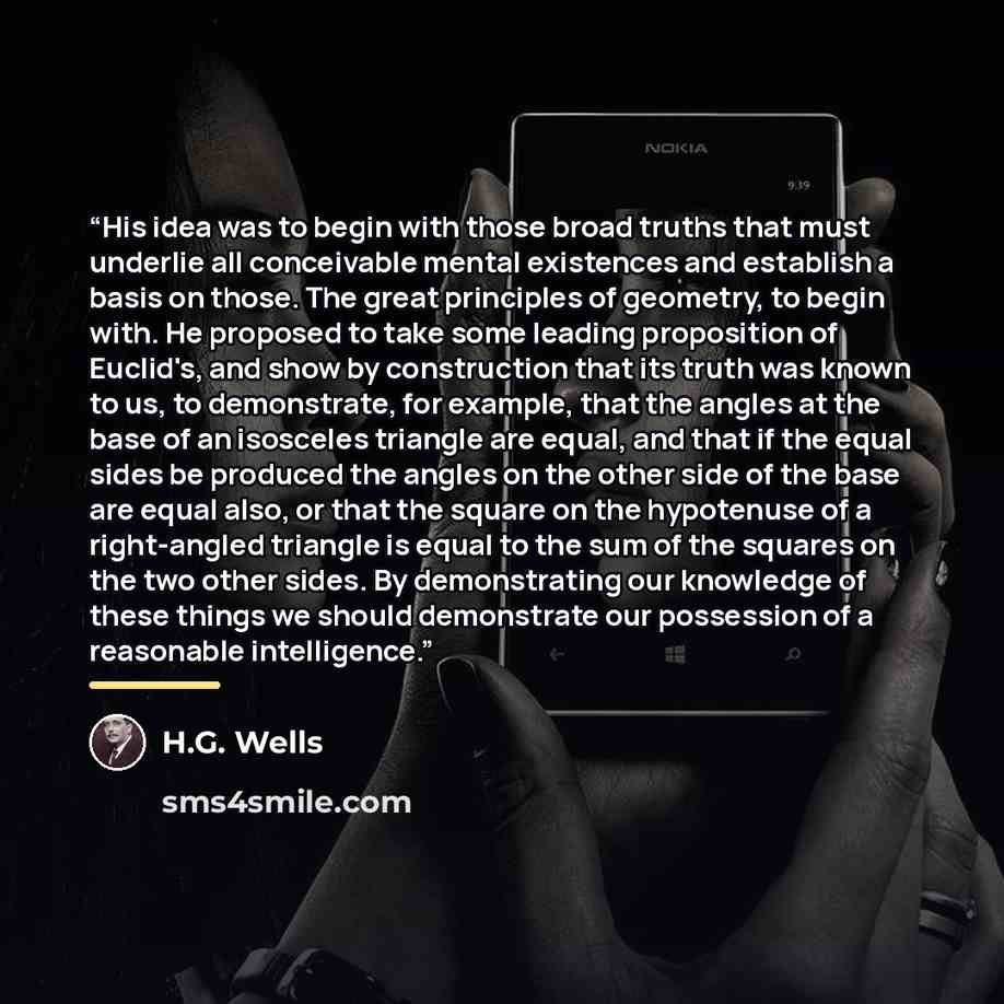 “His idea was to begin with those broad truths that must underlie all conceivable mental existences and establish a basis on those. The great principles of geometry, to begin with. He proposed to take some leading proposition of Euclid's, and show by construction that its truth was known to us, to…” quote by H.G. Wells