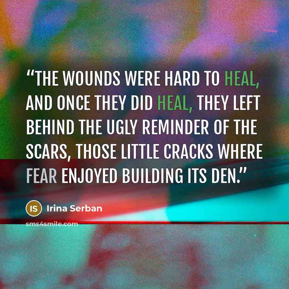 “The wounds were hard to heal, and once they did heal, they left behind the ugly reminder of the scars, those little cracks where fear enjoyed building its den.” quote by Irina Serban