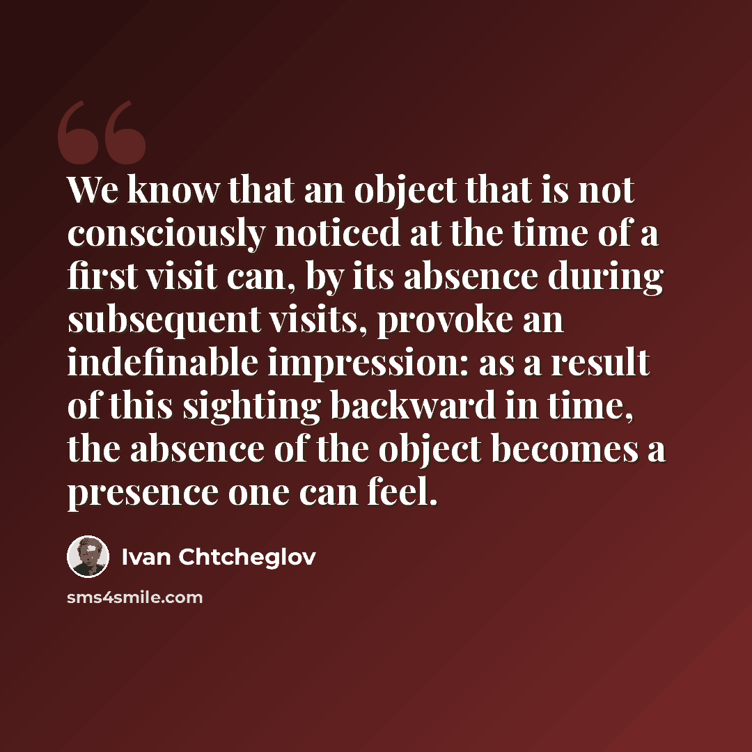 “We know that an object that is not consciously noticed at the time of a first visit can, by its absence during subsequent visits, provoke an indefinable impression: as a result of this sighting backward in time, the absence of the object becomes a presence one can feel.” quote by Ivan Chtcheglov