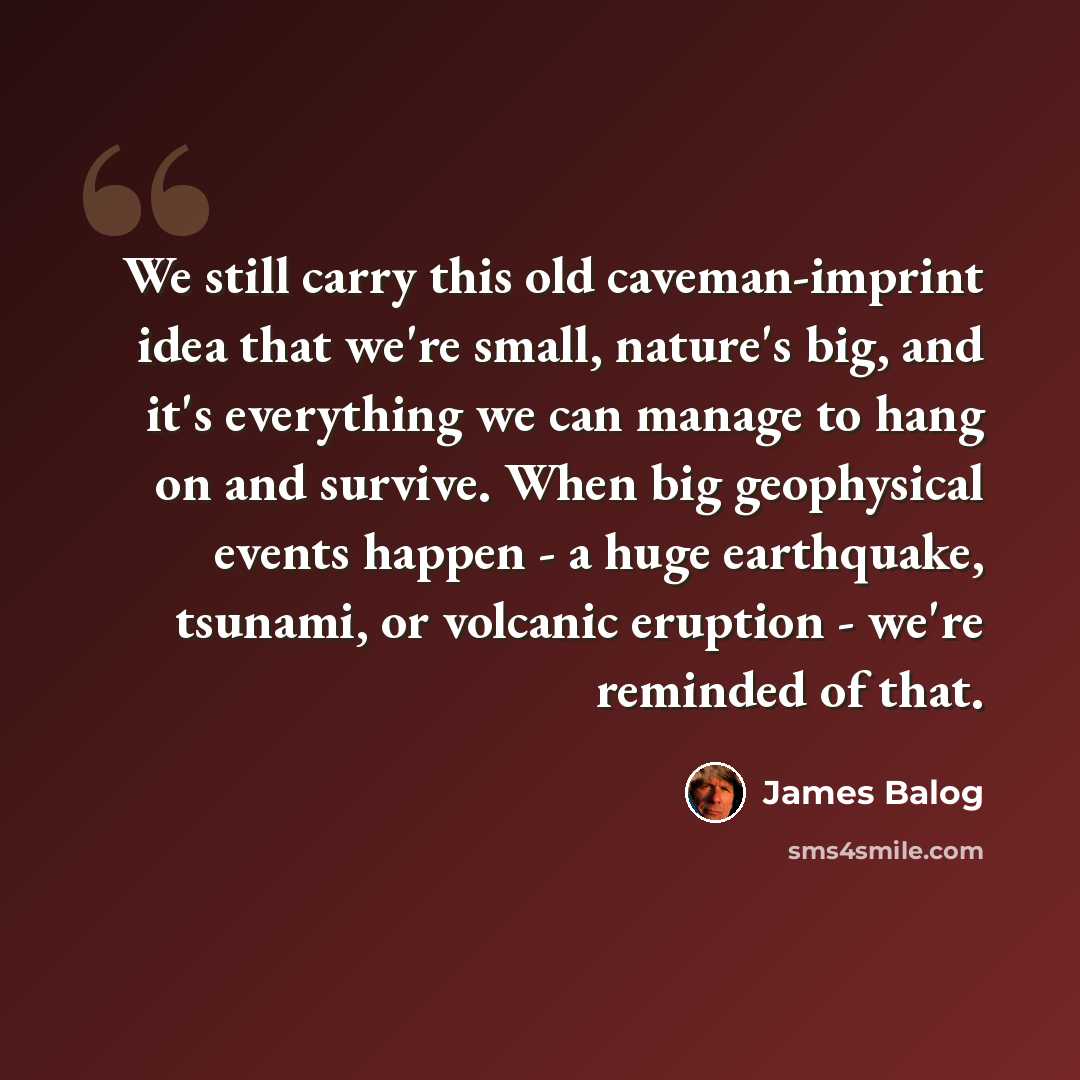“We still carry this old caveman-imprint idea that we're small, nature's big, and it's everything we can manage to hang on and survive. When big geophysical events happen - a huge earthquake, tsunami, or volcanic eruption - we're reminded of that.” quote by James Balog
