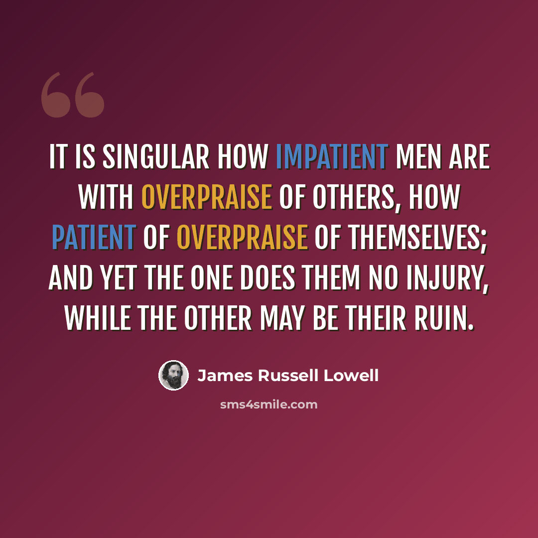 “It is singular how impatient men are with overpraise of others, how patient of overpraise of themselves; and yet the one does them no injury, while the other may be their ruin.” quote by James Russell Lowell