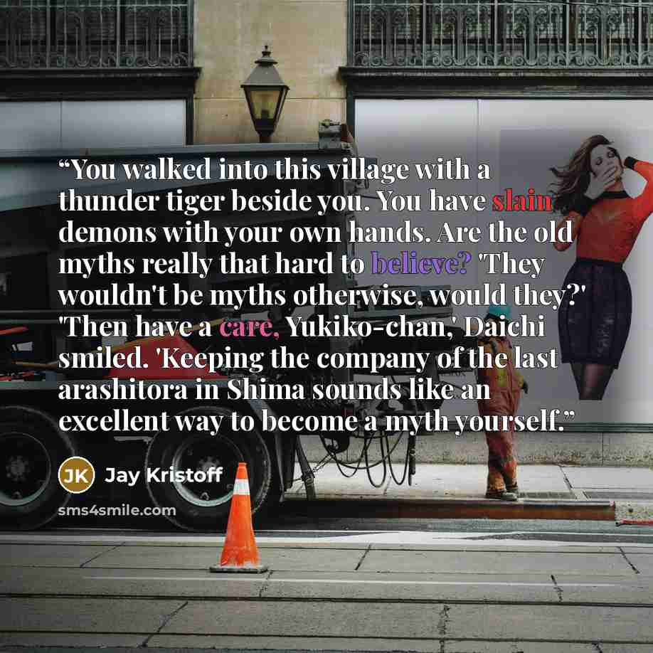 “You walked into this village with a thunder tiger beside you. You have slain demons with your own hands. Are the old myths really that hard to believe? 'They wouldn't be myths otherwise, would they?' 'Then have a care, Yukiko-chan,' Daichi smiled. 'Keeping the company of the last arashitora in…” quote by Jay Kristoff