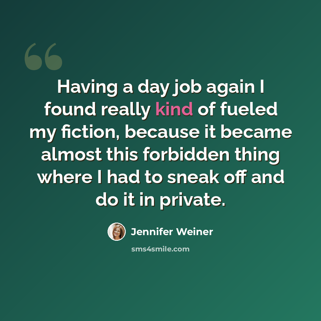 “Having a day job again I found really kind of fueled my fiction, because it became almost this forbidden thing where I had to sneak off and do it in private.” quote by Jennifer Weiner
