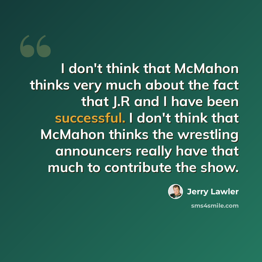 “I don't think that McMahon thinks very much about the fact that J.R and I have been successful. I don't think that McMahon thinks the wrestling announcers really have that much to contribute the show.” quote by Jerry Lawler