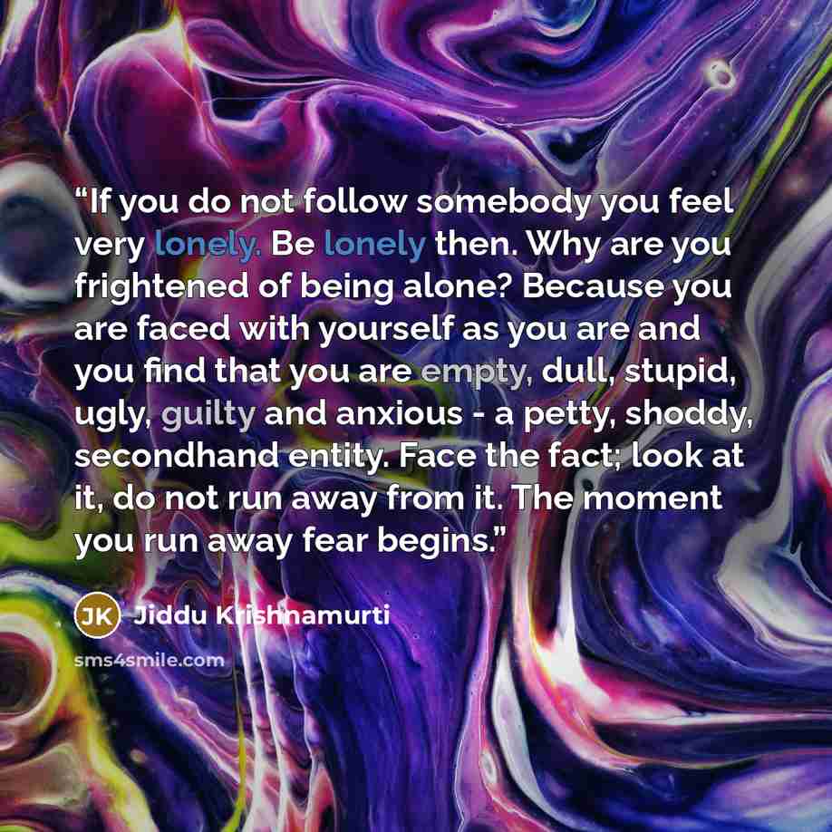 “If you do not follow somebody you feel very lonely. Be lonely then. Why are you frightened of being alone? Because you are faced with yourself as you are and you find that you are empty, dull, stupid, ugly, guilty and anxious - a petty, shoddy, secondhand entity. Face the fact; look at it, do not…” quote by Jiddu Krishnamurti