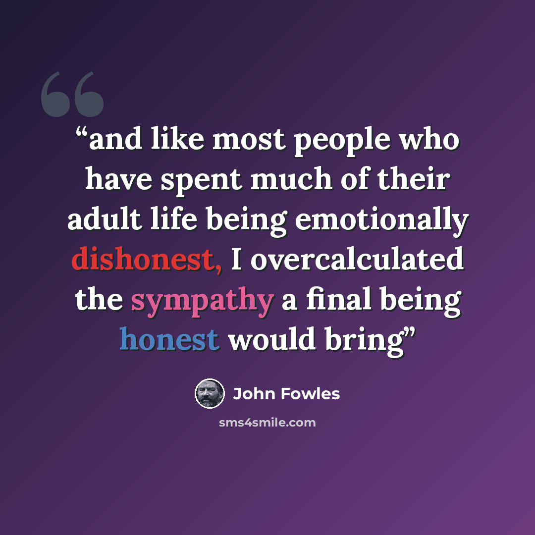 “and like most people who have spent much of their adult life being emotionally dishonest, I overcalculated the sympathy a final being honest would bring” quote by John Fowles