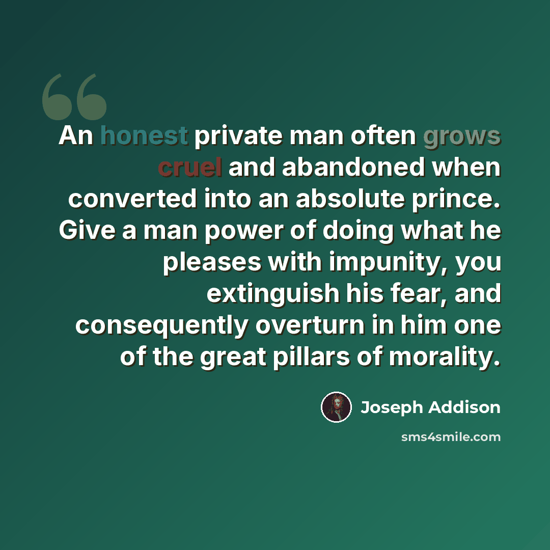 “An honest private man often grows cruel and abandoned when converted into an absolute prince. Give a man power of doing what he pleases with impunity, you extinguish his fear, and consequently overturn in him one of the great pillars of morality.” quote by Joseph Addison