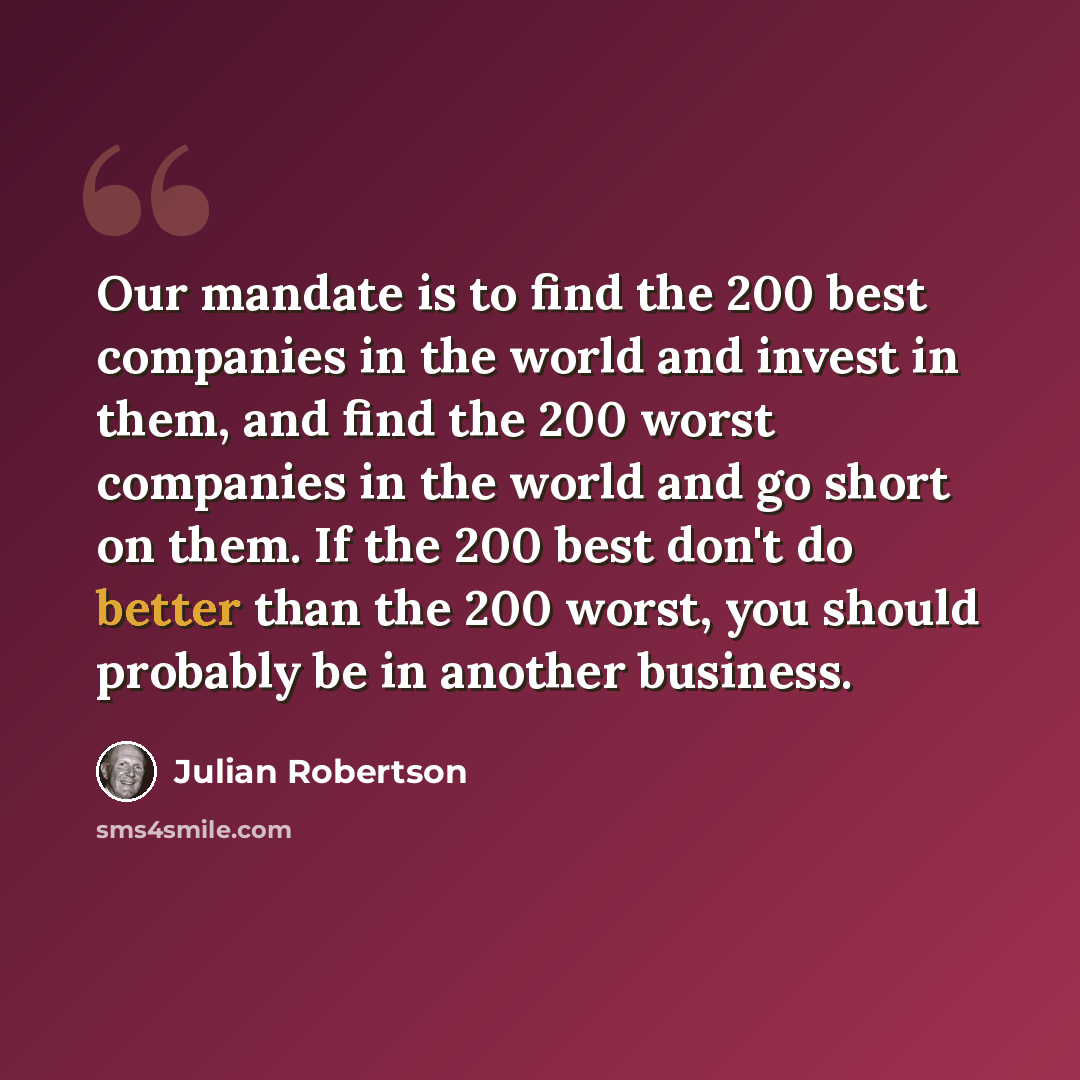 “Our mandate is to find the 200 best companies in the world and invest in them, and find the 200 worst companies in the world and go short on them. If the 200 best don't do better than the 200 worst, you should probably be in another business.” quote by Julian Robertson