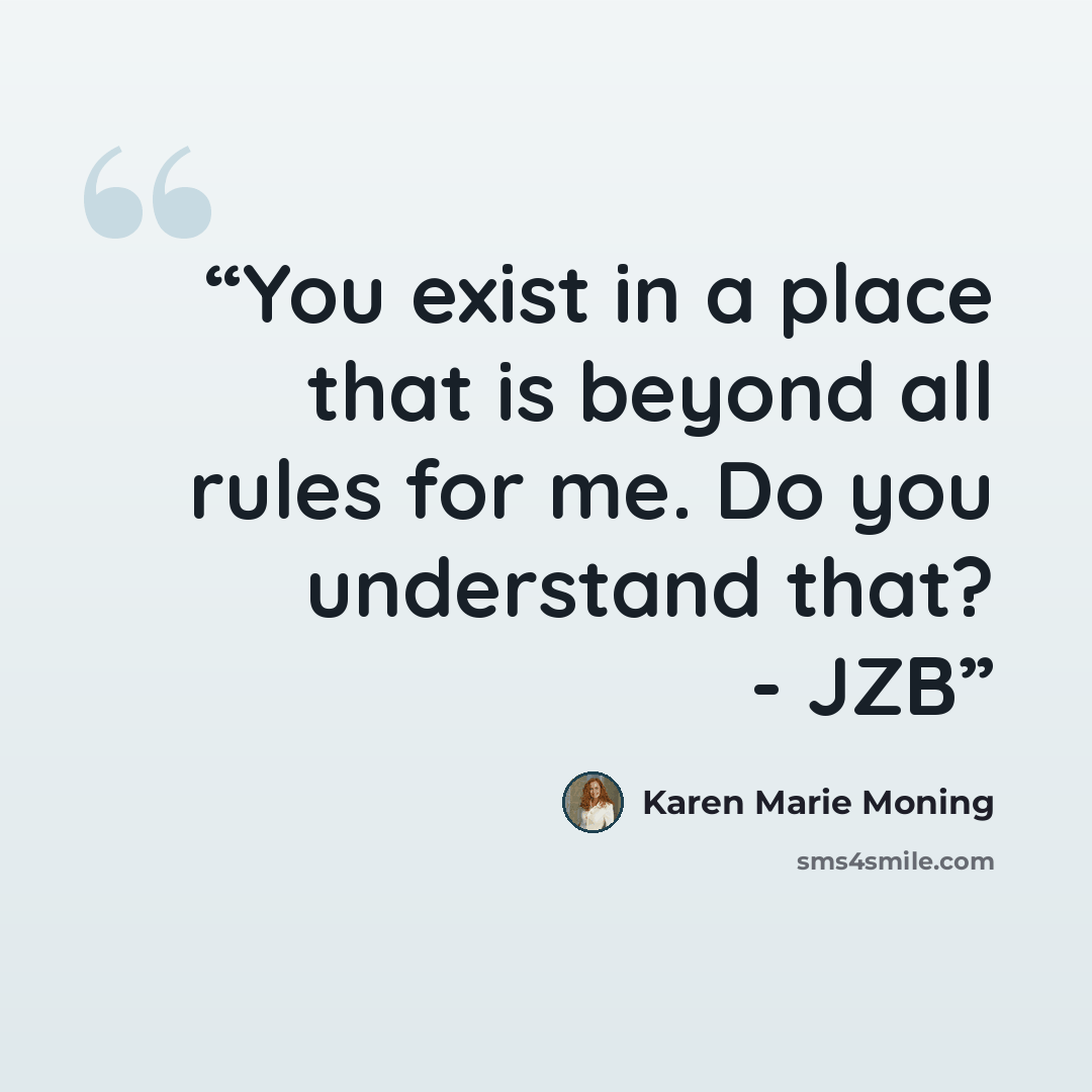 “You exist in a place that is beyond all rules for me. Do you understand that? - JZB” quote by Karen Marie Moning