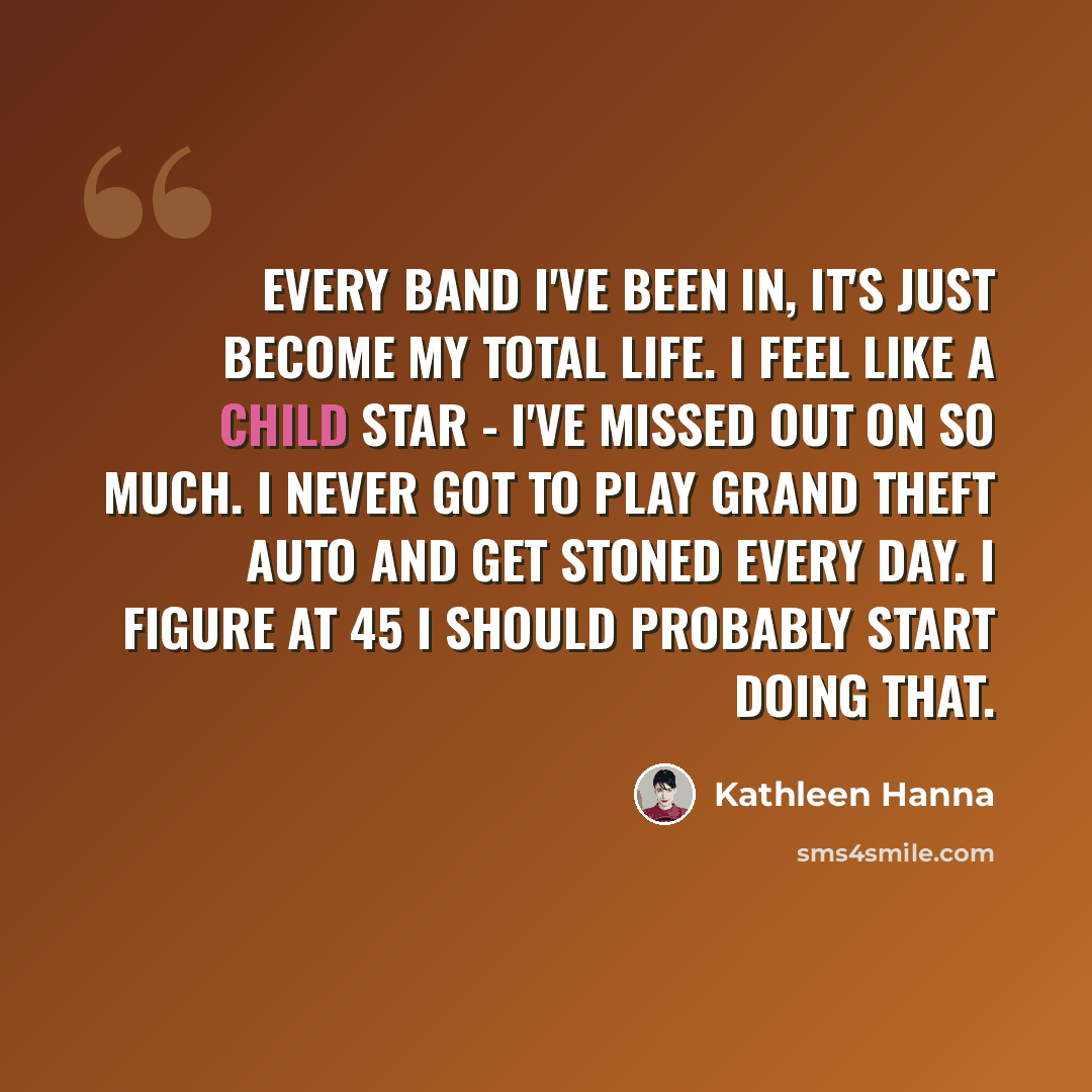 “Every band I've been in, it's just become my total life. I feel like a child star - I've missed out on so much. I never got to play Grand Theft Auto and get stoned every day. I figure at 45 I should probably start doing that.” quote by Kathleen Hanna