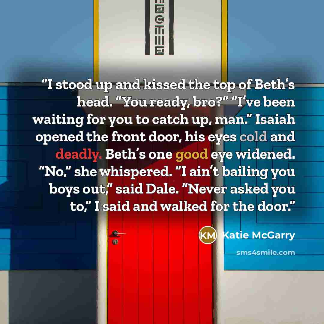“I stood up and kissed the top of Beth’s head. “You ready, bro?” “I’ve been waiting for you to catch up, man.” Isaiah opened the front door, his eyes cold and deadly. Beth’s one good eye widened. “No,” she whispered. “I ain’t bailing you boys out,” said Dale. “Never asked you to,” I said and walked…” quote by Katie McGarry