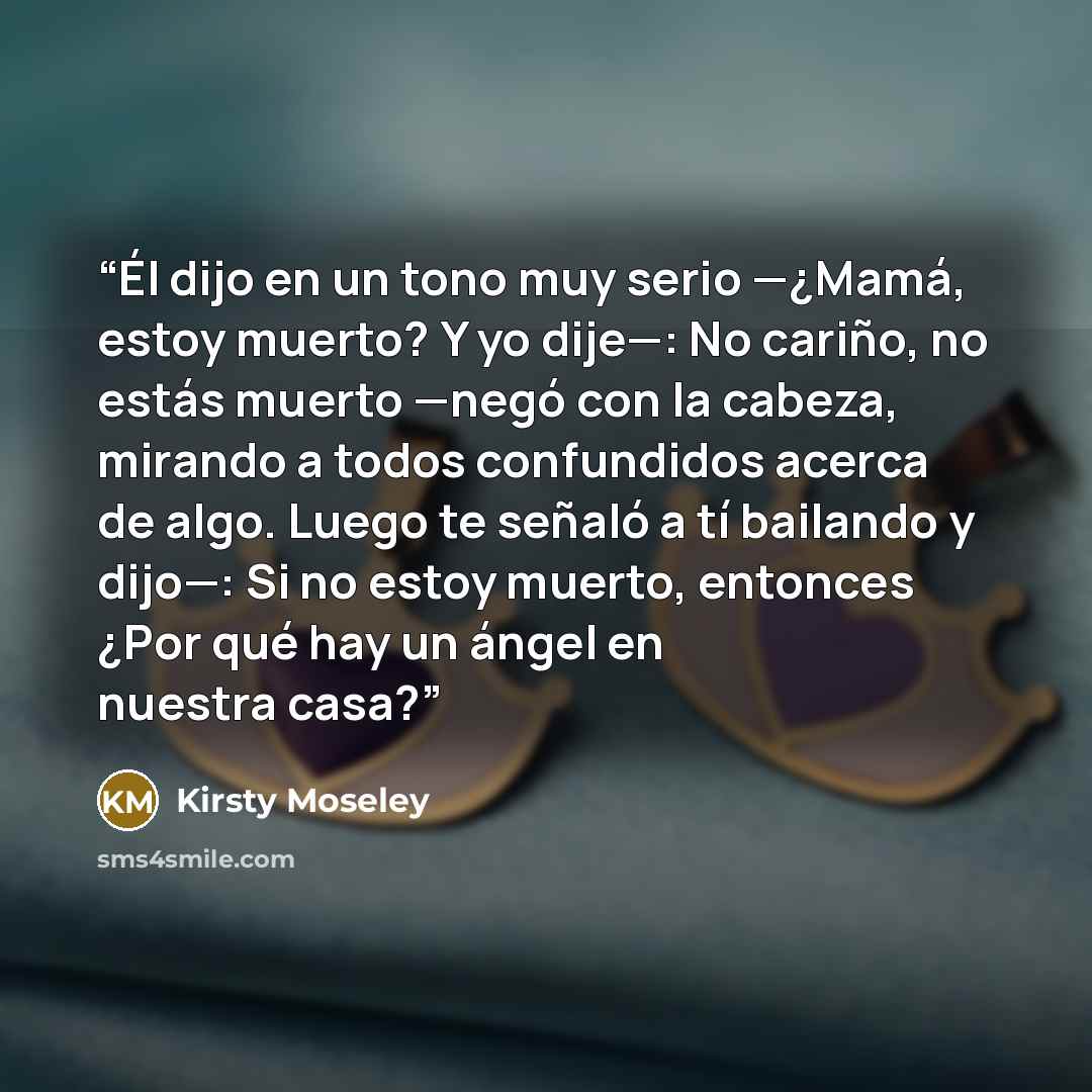 “Él dijo en un tono muy serio —¿Mamá, estoy muerto? Y yo dije—: No cariño, no estás muerto —negó con la cabeza, mirando a todos confundidos acerca de algo. Luego te señaló a tí bailando y dijo—: Si no estoy muerto, entonces ¿Por qué hay un ángel en nuestra casa?” quote by Kirsty Moseley