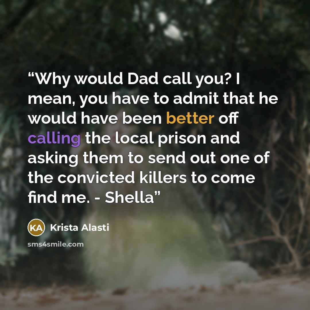 “Why would Dad call you? I mean, you have to admit that he would have been better off calling the local prison and asking them to send out one of the convicted killers to come find me. - Shella” quote by Krista Alasti