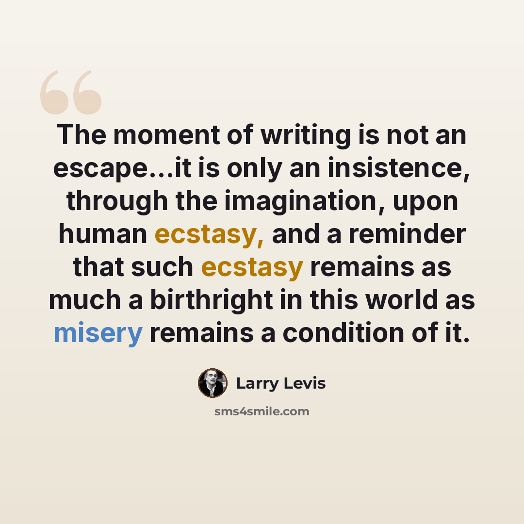 “The moment of writing is not an escape...it is only an insistence, through the imagination, upon human ecstasy, and a reminder that such ecstasy remains as much a birthright in this world as misery remains a condition of it.” quote by Larry Levis