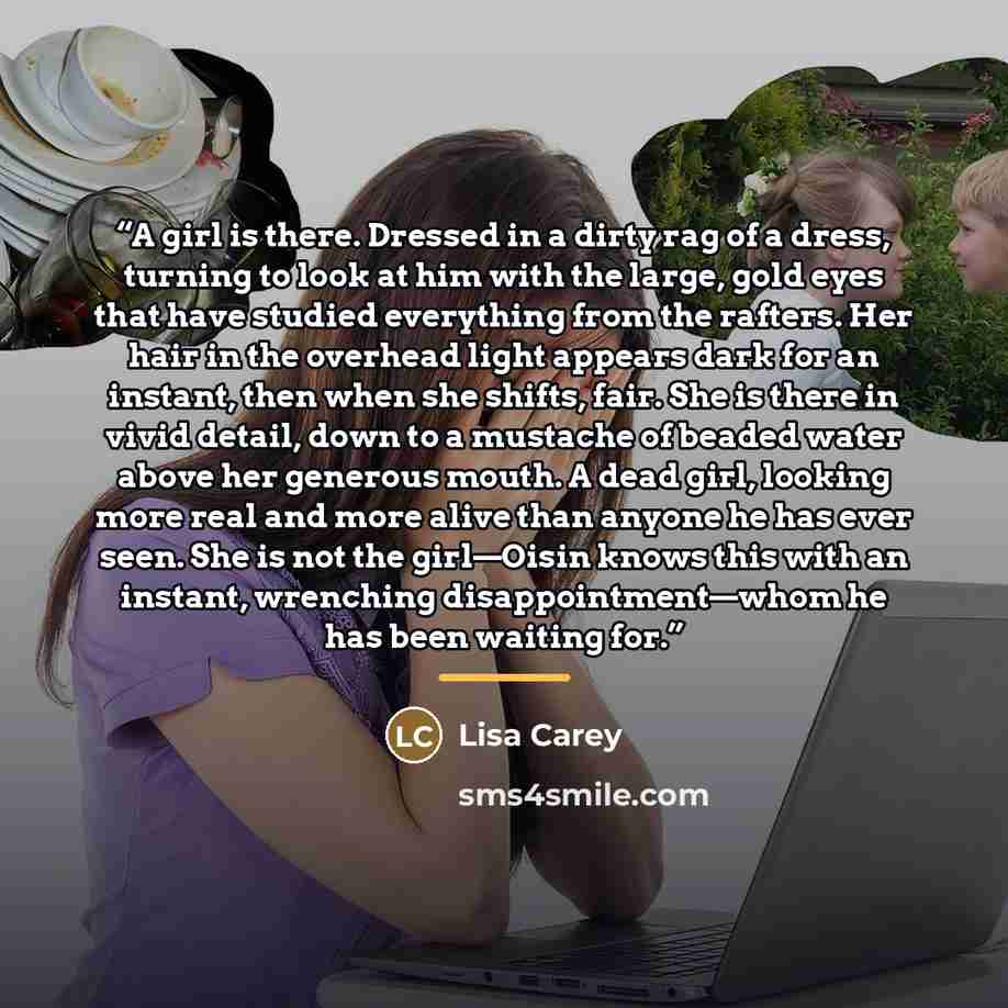 “A girl is there. Dressed in a dirty rag of a dress, turning to look at him with the large, gold eyes that have studied everything from the rafters. Her hair in the overhead light appears dark for an instant, then when she shifts, fair. She is there in vivid detail, down to a mustache of beaded…” quote by Lisa Carey