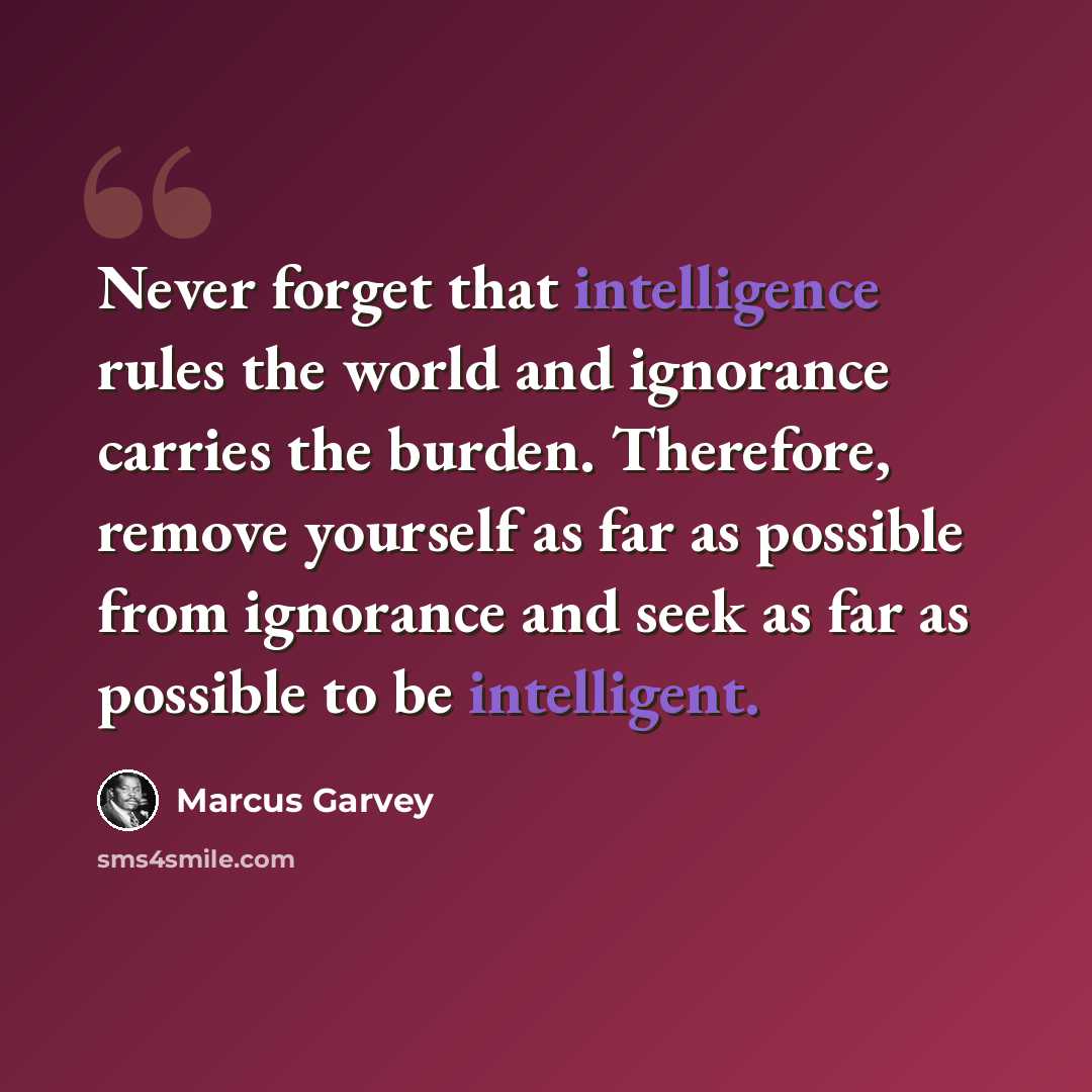 “Never forget that intelligence rules the world and ignorance carries the burden. Therefore, remove yourself as far as possible from ignorance and seek as far as possible to be intelligent.” quote by Marcus Garvey